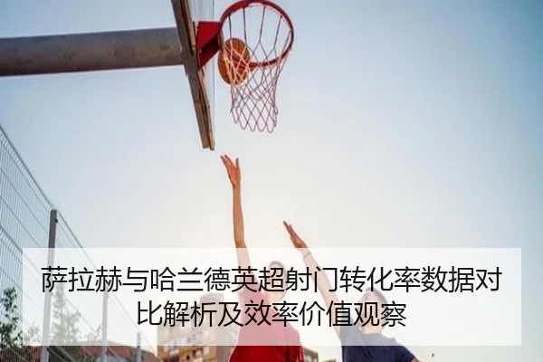 萨拉赫与哈兰德英超射门转化率数据对比解析及效率价值观察