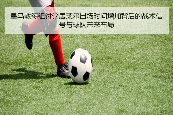 皇马教练组讨论居莱尔出场时间增加背后的战术信号与球队未来布局