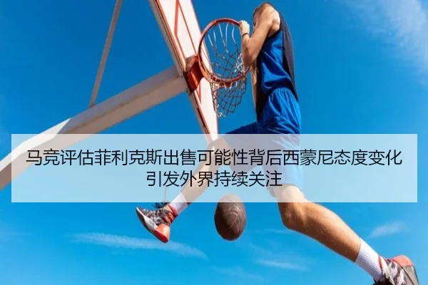 马竞评估菲利克斯出售可能性背后西蒙尼态度变化引发外界持续关注