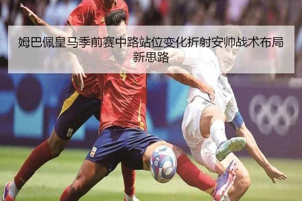 姆巴佩皇马季前赛中路站位变化折射安帅战术布局新思路